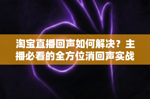 淘宝直播回声如何解决?主播必看的全方位消回声实战指南 淘宝直播回声如何解决?主播必看的全方位消回声实战指南