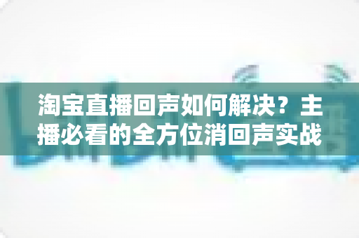 淘宝直播回声如何解决?主播必看的全方位消回声实战指南 淘宝直播回声如何解决?主播必看的全方位消回声实战指南
