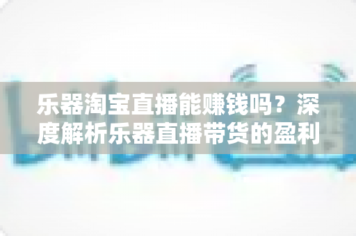 乐器淘宝直播能赚钱吗？深度解析乐器直播带货的盈利潜力与实战攻略