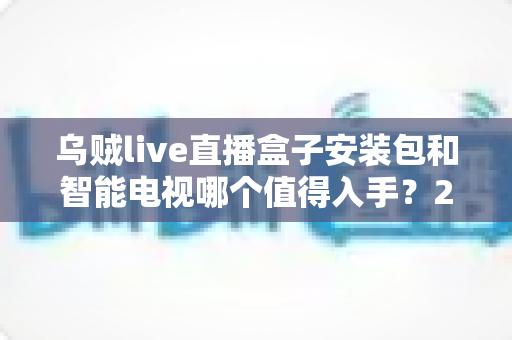 乌贼live直播盒子安装包和智能电视哪个值得入手?2025年家庭大屏观影设备超全选购攻略 乌贼live直播盒子安装包和智能电视哪个值得入手?2025年家庭大屏观影设备超全选购攻略