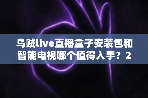 乌贼live直播盒子安装包和智能电视哪个值得入手?2025年家庭大屏观影设备超全选购攻略 乌贼live直播盒子安装包和智能电视哪个值得入手?2025年家庭大屏观影设备超全选购攻略