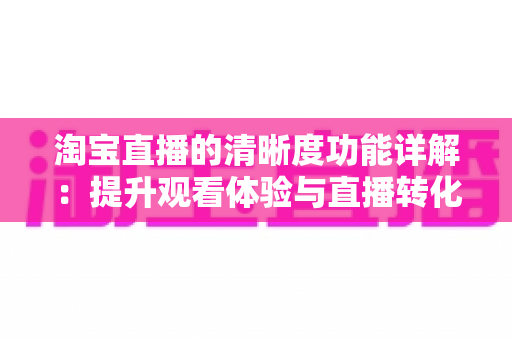 淘宝直播的清晰度功能详解：提升观看体验与直播转化率的画质优化完全指南