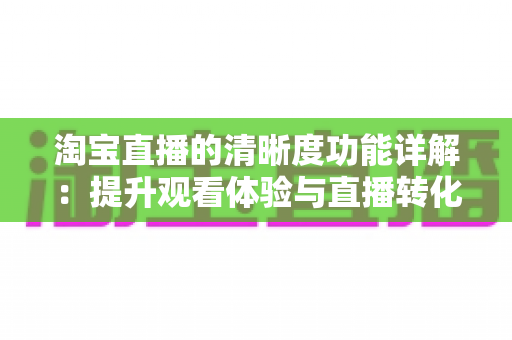 淘宝直播的清晰度功能详解：提升观看体验与直播转化率的画质优化完全指南