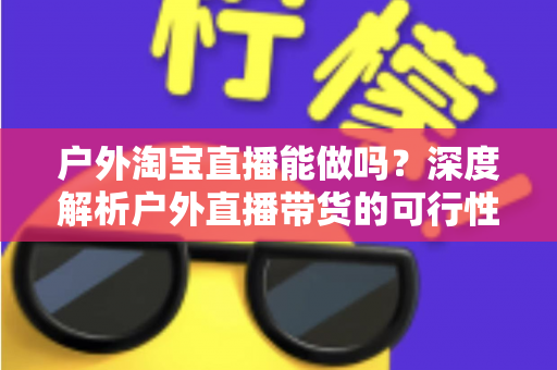 户外淘宝直播能做吗?深度解析户外直播带货的可行性、必备条件与实操攻略 户外淘宝直播能做吗?深度解析户外直播带货的可行性、必备条件与实操攻略