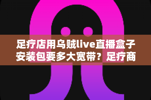 足疗店用乌贼live直播盒子安装包要多大宽带?足疗商家带宽需求与网络配置全攻略 足疗店用乌贼live直播盒子安装包要多大宽带?足疗商家带宽需求与网络配置全攻略