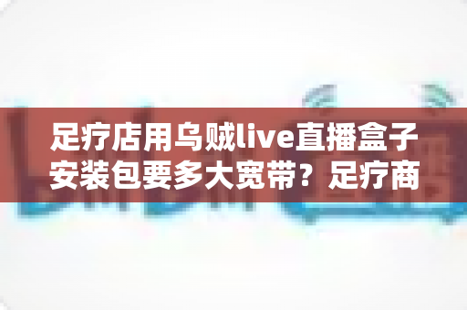 足疗店用乌贼live直播盒子安装包要多大宽带?足疗商家带宽需求与网络配置全攻略 足疗店用乌贼live直播盒子安装包要多大宽带?足疗商家带宽需求与网络配置全攻略