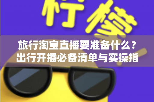 旅行淘宝直播要准备什么?出行开播必备清单与实操指南全解析 旅行淘宝直播要准备什么?出行开播必备清单与实操指南全解析