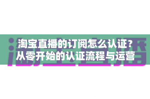 淘宝直播的订阅怎么认证？从零开始的认证流程与运营技巧全攻略