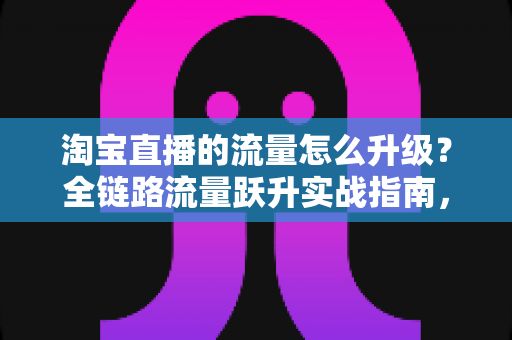 淘宝直播的流量怎么升级?全链路流量跃升实战指南,助你从新手主播蜕变为流量高手 淘宝直播的流量怎么升级?全链路流量跃升实战指南,助你从新手主播蜕变为流量高手