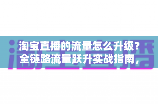淘宝直播的流量怎么升级?全链路流量跃升实战指南,助你从新手主播蜕变为流量高手 淘宝直播的流量怎么升级?全链路流量跃升实战指南,助你从新手主播蜕变为流量高手