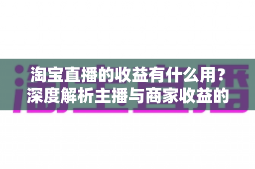淘宝直播的收益有什么用?深度解析主播与商家收益的价值、用途及高效变现指南 淘宝直播的收益有什么用?深度解析主播与商家收益的价值、用途及高效变现指南