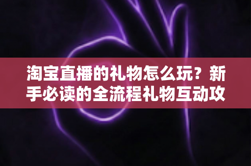 淘宝直播的礼物怎么玩?新手必读的全流程礼物互动攻略与实用技巧详解 淘宝直播的礼物怎么玩?新手必读的全流程礼物互动攻略与实用技巧详解