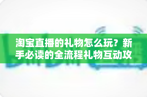 淘宝直播的礼物怎么玩?新手必读的全流程礼物互动攻略与实用技巧详解 淘宝直播的礼物怎么玩?新手必读的全流程礼物互动攻略与实用技巧详解