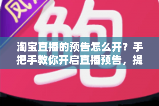 淘宝直播的预告怎么开?手把手教你开启直播预告,提升直播间人气与转化 淘宝直播的预告怎么开?手把手教你开启直播预告,提升直播间人气与转化