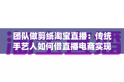 团队做剪纸淘宝直播：传统手艺人如何借直播电商实现非遗变现？