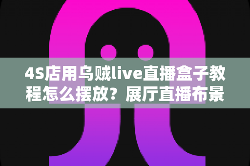 4S店用乌贼live直播盒子教程怎么摆放?展厅直播布景与机位设置全攻略 4S店用乌贼live直播盒子教程怎么摆放?展厅直播布景与机位设置全攻略