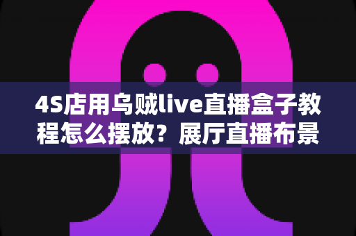 4S店用乌贼live直播盒子教程怎么摆放?展厅直播布景与机位设置全攻略 4S店用乌贼live直播盒子教程怎么摆放?展厅直播布景与机位设置全攻略