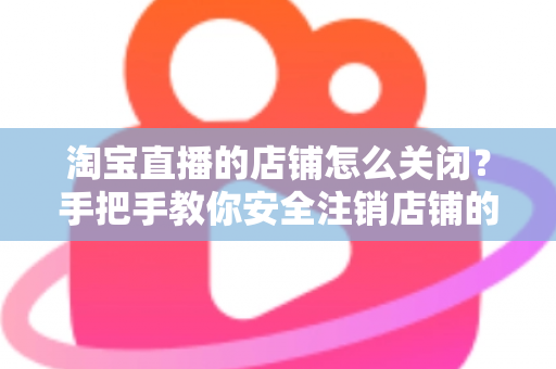 淘宝直播的店铺怎么关闭?手把手教你安全注销店铺的完整流程与避坑指南 淘宝直播的店铺怎么关闭?手把手教你安全注销店铺的完整流程与避坑指南