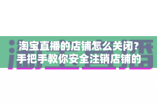 淘宝直播的店铺怎么关闭？手把手教你安全注销店铺的完整流程与避坑指南