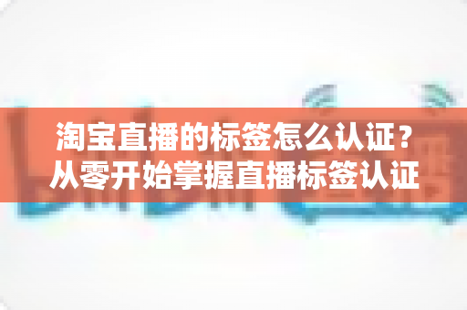 淘宝直播的标签怎么认证?从零开始掌握直播标签认证全流程与实操指南 淘宝直播的标签怎么认证?从零开始掌握直播标签认证全流程与实操指南