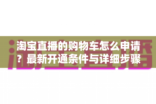 淘宝直播的购物车怎么申请?最新开通条件与详细步骤全解析 淘宝直播的购物车怎么申请?最新开通条件与详细步骤全解析