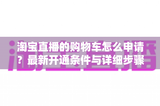 淘宝直播的购物车怎么申请？最新开通条件与详细步骤全解析