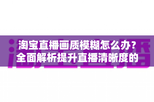 淘宝直播画质模糊怎么办?全面解析提升直播清晰度的实用技巧与解决方案 淘宝直播画质模糊怎么办?全面解析提升直播清晰度的实用技巧与解决方案