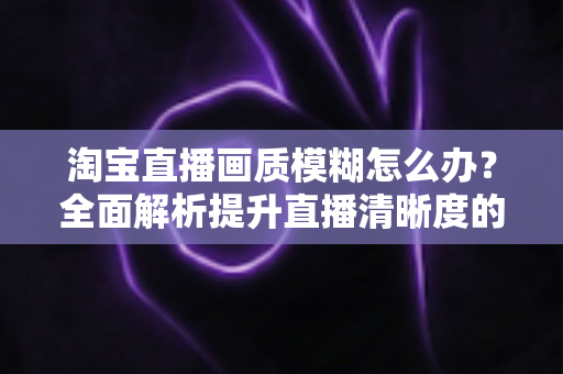 淘宝直播画质模糊怎么办?全面解析提升直播清晰度的实用技巧与解决方案 淘宝直播画质模糊怎么办?全面解析提升直播清晰度的实用技巧与解决方案