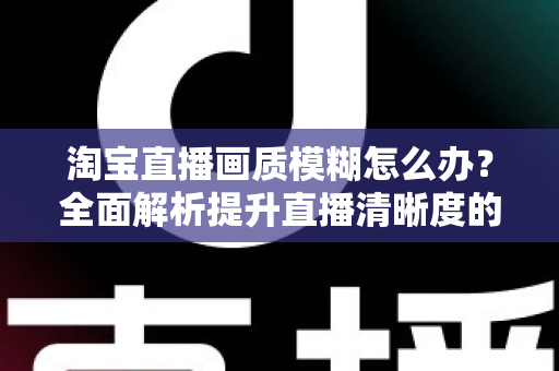 淘宝直播画质模糊怎么办?全面解析提升直播清晰度的实用技巧与解决方案 淘宝直播画质模糊怎么办?全面解析提升直播清晰度的实用技巧与解决方案