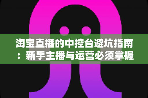 淘宝直播的中控台避坑指南:新手主播与运营必须掌握的核心操作技巧与常见误区全解析 淘宝直播的中控台避坑指南:新手主播与运营必须掌握的核心操作技巧与常见误区全解析