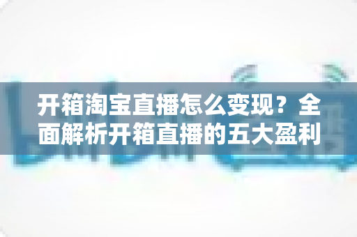 开箱淘宝直播怎么变现？全面解析开箱直播的五大盈利模式与实战技巧