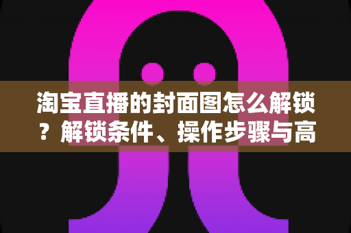 淘宝直播的封面图怎么解锁？解锁条件、操作步骤与高点击率设计全攻略