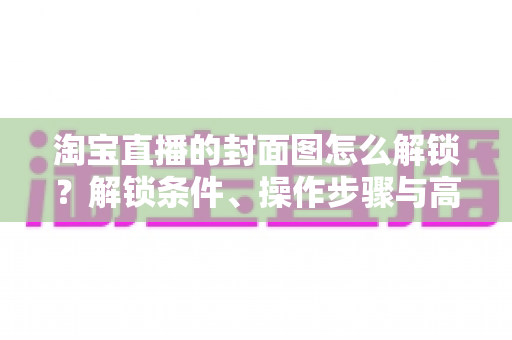 淘宝直播的封面图怎么解锁？解锁条件、操作步骤与高点击率设计全攻略