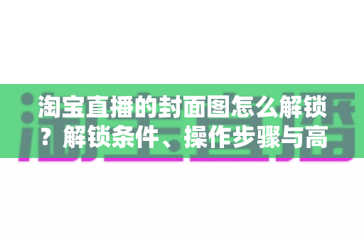 淘宝直播的封面图怎么解锁？解锁条件、操作步骤与高点击率设计全攻略