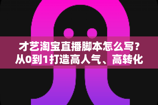 才艺淘宝直播脚本怎么写？从0到1打造高人气、高转化的才艺直播全流程方案