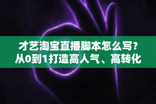 才艺淘宝直播脚本怎么写？从0到1打造高人气、高转化的才艺直播全流程方案