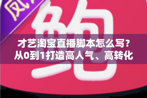才艺淘宝直播脚本怎么写？从0到1打造高人气、高转化的才艺直播全流程方案