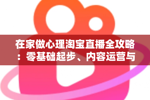 在家做心理淘宝直播全攻略:零基础起步、内容运营与合规变现一站式指南 在家做心理淘宝直播全攻略:零基础起步、内容运营与合规变现一站式指南
