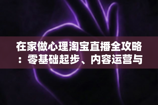 在家做心理淘宝直播全攻略:零基础起步、内容运营与合规变现一站式指南 在家做心理淘宝直播全攻略:零基础起步、内容运营与合规变现一站式指南