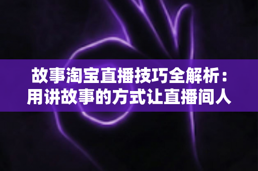 故事淘宝直播技巧全解析:用讲故事的方式让直播间人气与销量双提升的实战指南 故事淘宝直播技巧全解析:用讲故事的方式让直播间人气与销量双提升的实战指南