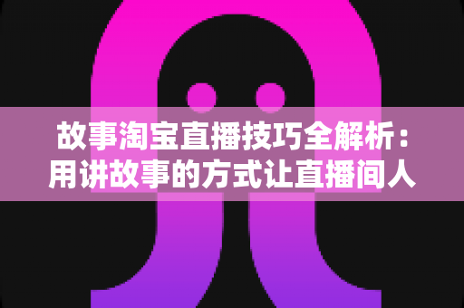 故事淘宝直播技巧全解析:用讲故事的方式让直播间人气与销量双提升的实战指南 故事淘宝直播技巧全解析:用讲故事的方式让直播间人气与销量双提升的实战指南