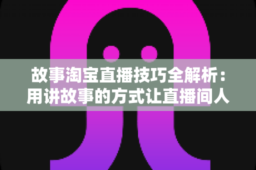故事淘宝直播技巧全解析：用讲故事的方式让直播间人气与销量双提升的实战指南