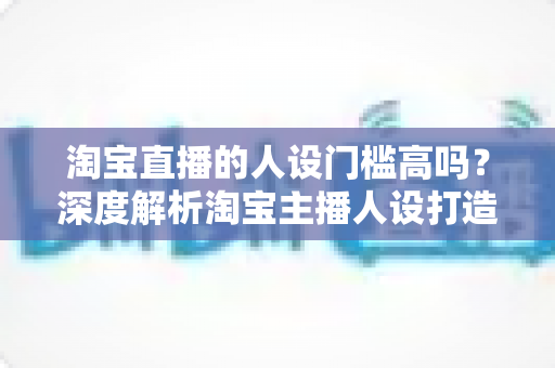 淘宝直播的人设门槛高吗?深度解析淘宝主播人设打造的真实门槛与实操路径 淘宝直播的人设门槛高吗?深度解析淘宝主播人设打造的真实门槛与实操路径