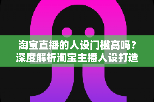 淘宝直播的人设门槛高吗?深度解析淘宝主播人设打造的真实门槛与实操路径 淘宝直播的人设门槛高吗?深度解析淘宝主播人设打造的真实门槛与实操路径