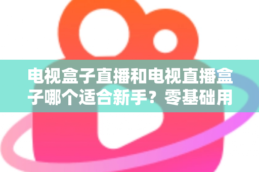 电视盒子直播和电视直播盒子哪个适合新手?零基础用户选购与使用全攻略 电视盒子直播和电视直播盒子哪个适合新手?零基础用户选购与使用全攻略