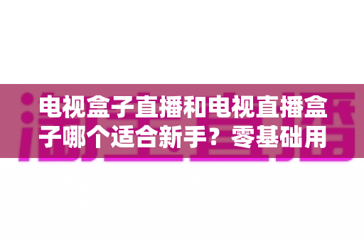 电视盒子直播和电视直播盒子哪个适合新手?零基础用户选购与使用全攻略 电视盒子直播和电视直播盒子哪个适合新手?零基础用户选购与使用全攻略