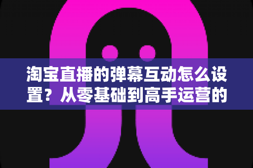 淘宝直播的弹幕互动怎么设置？从零基础到高手运营的完整实操指南