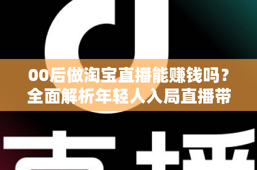 00后做淘宝直播能赚钱吗？全面解析年轻人入局直播带货的真实收入、门槛与避坑指南