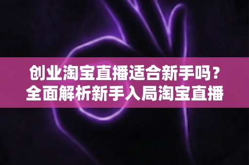创业淘宝直播适合新手吗？全面解析新手入局淘宝直播的机遇与挑战