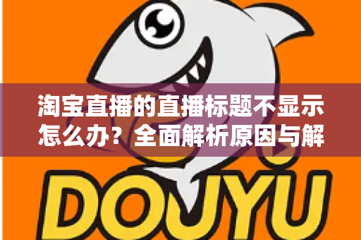 淘宝直播的直播标题不显示怎么办？全面解析原因与解决方法
